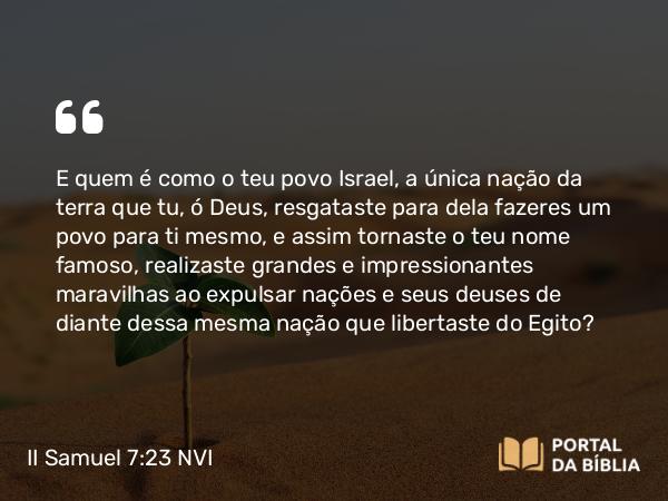 II Samuel 7:23 NVI - E quem é como o teu povo Israel, a única nação da terra que tu, ó Deus, resgataste para dela fazeres um povo para ti mesmo, e assim tornaste o teu nome famoso, realizaste grandes e impressionantes maravilhas ao expulsar nações e seus deuses de diante dessa mesma nação que libertaste do Egito?