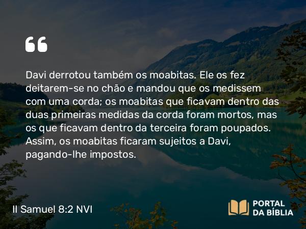 II Samuel 8:2 NVI - Davi derrotou também os moabitas. Ele os fez deitarem-se no chão e mandou que os medissem com uma corda; os moabitas que ficavam dentro das duas primeiras medidas da corda foram mortos, mas os que ficavam dentro da terceira foram poupados. Assim, os moabitas ficaram sujeitos a Davi, pagando-lhe impostos.