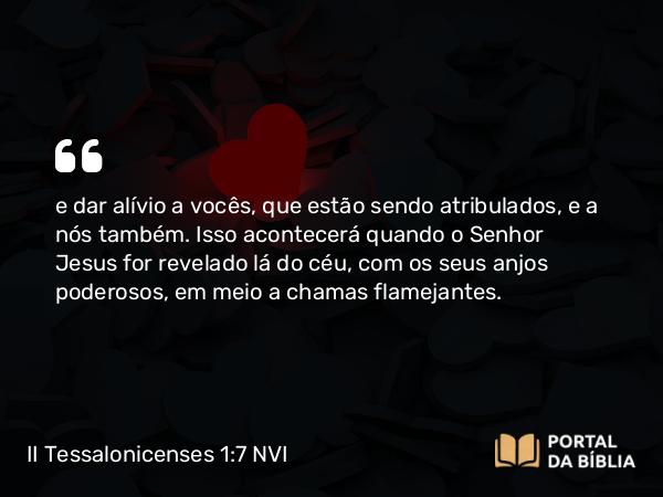 II Tessalonicenses 1:7 NVI - e dar alívio a vocês, que estão sendo atribulados, e a nós também. Isso acontecerá quando o Senhor Jesus for revelado lá do céu, com os seus anjos poderosos, em meio a chamas flamejantes.