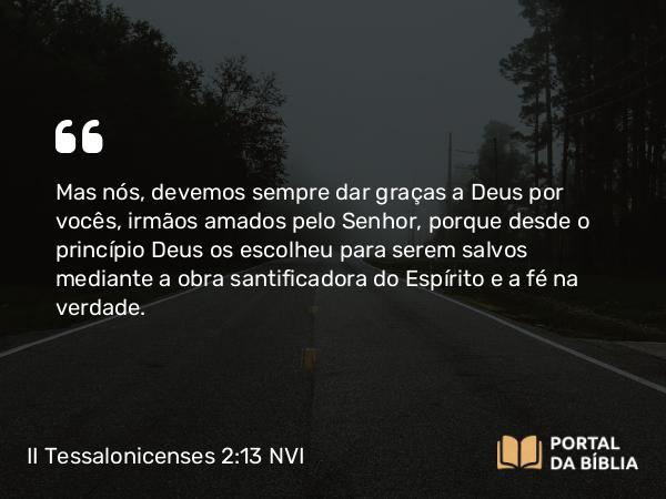 II Tessalonicenses 2:13-14 NVI - Mas nós, devemos sempre dar graças a Deus por vocês, irmãos amados pelo Senhor, porque desde o princípio Deus os escolheu para serem salvos mediante a obra santificadora do Espírito e a fé na verdade.