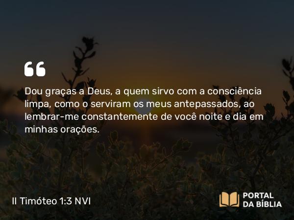 II Timóteo 1:3 NVI - Dou graças a Deus, a quem sirvo com a consciência limpa, como o serviram os meus antepassados, ao lembrar-me constantemente de você noite e dia em minhas orações.