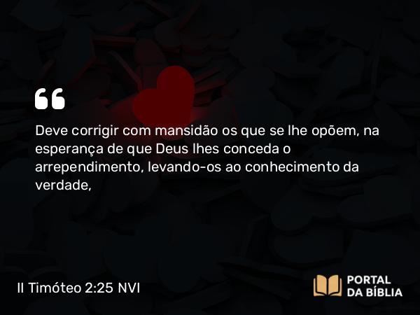 II Timóteo 2:25 NVI - Deve corrigir com mansidão os que se lhe opõem, na esperança de que Deus lhes conceda o arrependimento, levando-os ao conhecimento da verdade,