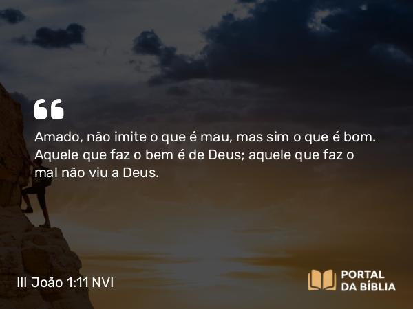 III João 1:11 NVI - Amado, não imite o que é mau, mas sim o que é bom. Aquele que faz o bem é de Deus; aquele que faz o mal não viu a Deus.