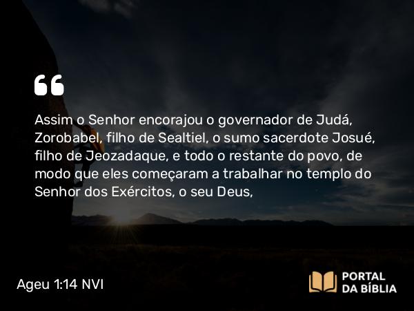 Ageu 1:14 NVI - Assim o Senhor encorajou o governador de Judá, Zorobabel, filho de Sealtiel, o sumo sacerdote Josué, filho de Jeozadaque, e todo o restante do povo, de modo que eles começaram a trabalhar no templo do Senhor dos Exércitos, o seu Deus,