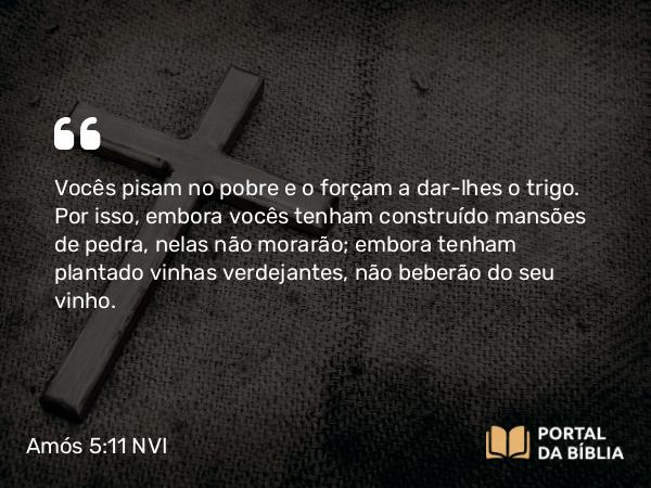 Amós 5:11 NVI - Vocês pisam no pobre e o forçam a dar-lhes o trigo. Por isso, embora vocês tenham construído mansões de pedra, nelas não morarão; embora tenham plantado vinhas verdejantes, não beberão do seu vinho.