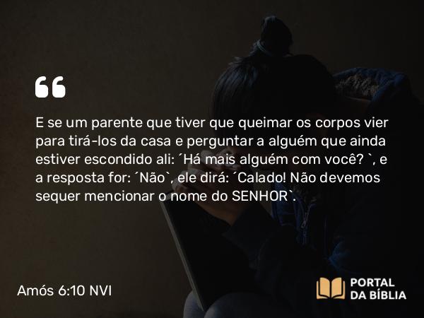 Amós 6:10 NVI - E se um parente que tiver que queimar os corpos vier para tirá-los da casa e perguntar a alguém que ainda estiver escondido ali: ´Há mais alguém com você? `, e a resposta for: ´Não`, ele dirá: ´Calado! Não devemos sequer mencionar o nome do SENHOR`.