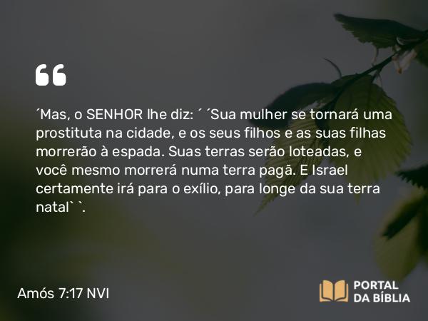 Amós 7:17 NVI - ´Mas, o SENHOR lhe diz: ´ ´Sua mulher se tornará uma prostituta na cidade, e os seus filhos e as suas filhas morrerão à espada. Suas terras serão loteadas, e você mesmo morrerá numa terra pagã. E Israel certamente irá para o exílio, para longe da sua terra natal` `.