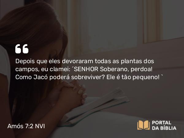 Amós 7:2 NVI - Depois que eles devoraram todas as plantas dos campos, eu clamei: ´SENHOR Soberano, perdoa! Como Jacó poderá sobreviver? Ele é tão pequeno! `