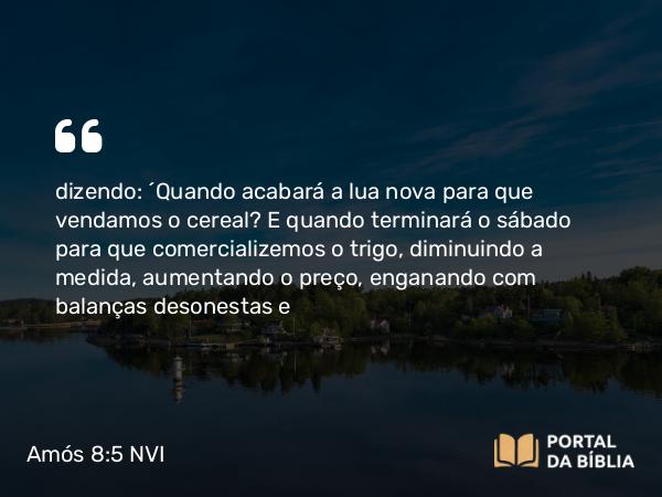 Amós 8:5 NVI - dizendo: ´Quando acabará a lua nova para que vendamos o cereal? E quando terminará o sábado para que comercializemos o trigo, diminuindo a medida, aumentando o preço, enganando com balanças desonestas e