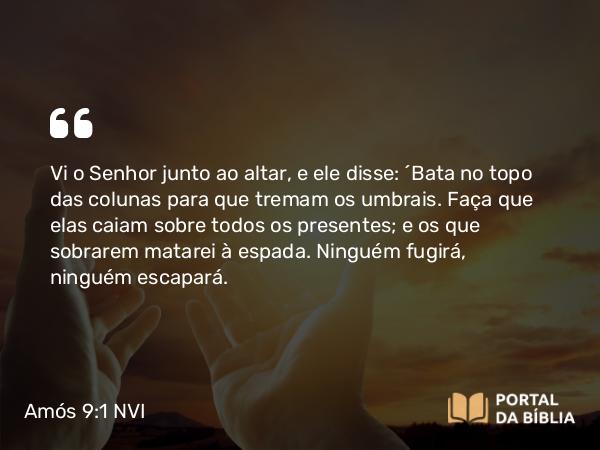 Amós 9:1 NVI - Vi o Senhor junto ao altar, e ele disse: ´Bata no topo das colunas para que tremam os umbrais. Faça que elas caiam sobre todos os presentes; e os que sobrarem matarei à espada. Ninguém fugirá, ninguém escapará.