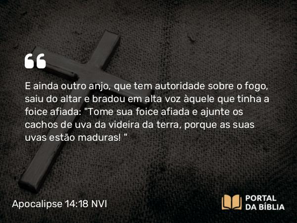 Apocalipse 14:18 NVI - E ainda outro anjo, que tem autoridade sobre o fogo, saiu do altar e bradou em alta voz àquele que tinha a foice afiada: 