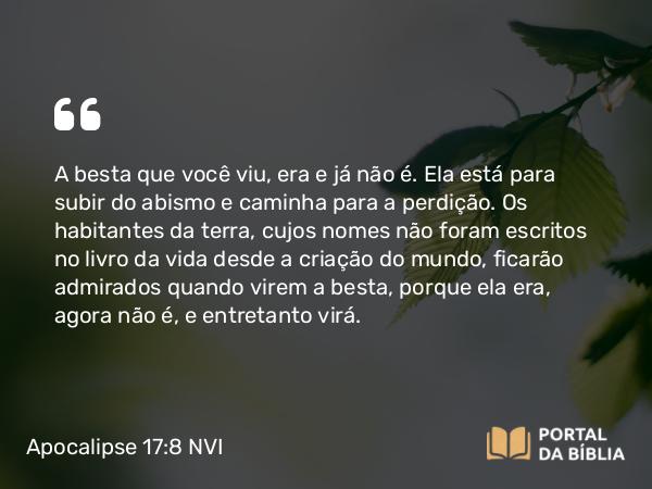 Apocalipse 17:8 NVI - A besta que você viu, era e já não é. Ela está para subir do abismo e caminha para a perdição. Os habitantes da terra, cujos nomes não foram escritos no livro da vida desde a criação do mundo, ficarão admirados quando virem a besta, porque ela era, agora não é, e entretanto virá.