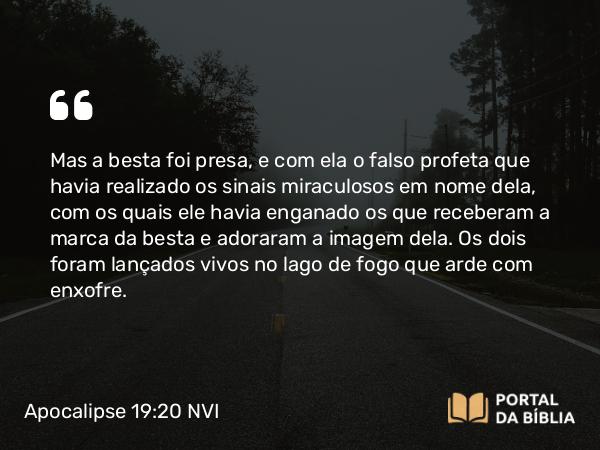 Apocalipse 19:20 NVI - Mas a besta foi presa, e com ela o falso profeta que havia realizado os sinais miraculosos em nome dela, com os quais ele havia enganado os que receberam a marca da besta e adoraram a imagem dela. Os dois foram lançados vivos no lago de fogo que arde com enxofre.