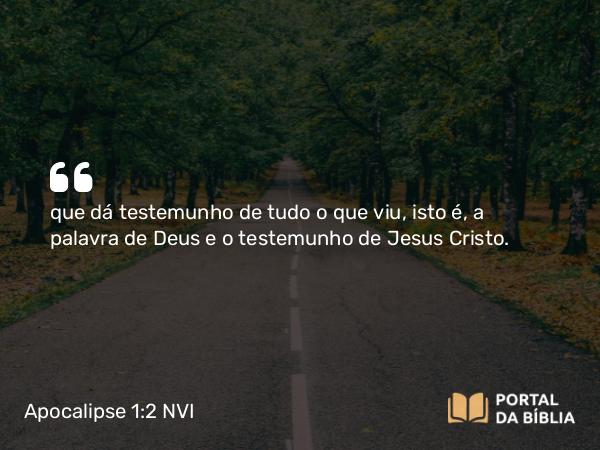 Apocalipse 1:2 NVI - que dá testemunho de tudo o que viu, isto é, a palavra de Deus e o testemunho de Jesus Cristo.