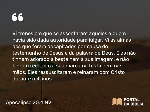 Apocalipse 20:4 NVI - Vi tronos em que se assentaram aqueles a quem havia sido dada autoridade para julgar. Vi as almas dos que foram decapitados por causa do testemunho de Jesus e da palavra de Deus. Eles não tinham adorado a besta nem a sua imagem, e não tinham recebido a sua marca na testa nem nas mãos. Eles ressuscitaram e reinaram com Cristo durante mil anos.