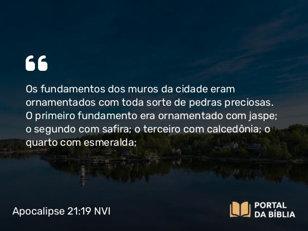 Apocalipse 21:19 NVI - Os fundamentos dos muros da cidade eram ornamentados com toda sorte de pedras preciosas. O primeiro fundamento era ornamentado com jaspe; o segundo com safira; o terceiro com calcedônia; o quarto com esmeralda;