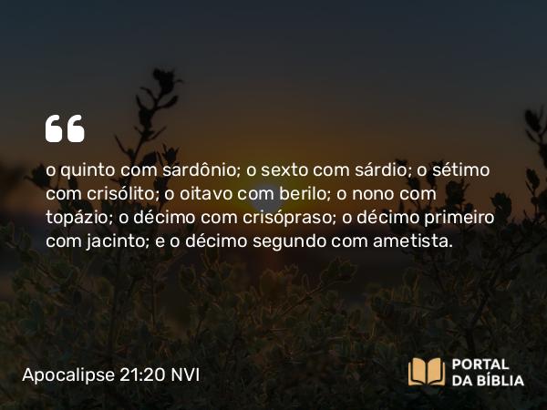 Apocalipse 21:20 NVI - o quinto com sardônio; o sexto com sárdio; o sétimo com crisólito; o oitavo com berilo; o nono com topázio; o décimo com crisópraso; o décimo primeiro com jacinto; e o décimo segundo com ametista.