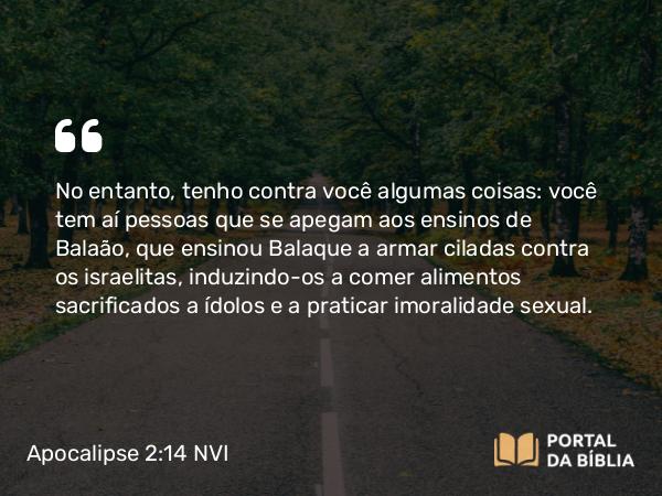 Apocalipse 2:14 NVI - No entanto, tenho contra você algumas coisas: você tem aí pessoas que se apegam aos ensinos de Balaão, que ensinou Balaque a armar ciladas contra os israelitas, induzindo-os a comer alimentos sacrificados a ídolos e a praticar imoralidade sexual.