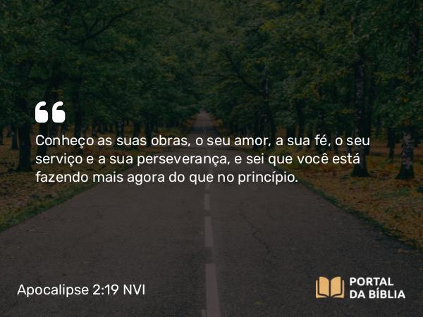 Apocalipse 2:19 NVI - Conheço as suas obras, o seu amor, a sua fé, o seu serviço e a sua perseverança, e sei que você está fazendo mais agora do que no princípio.