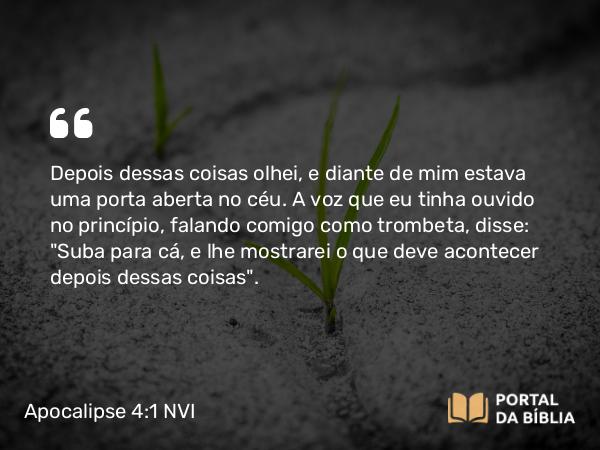 Apocalipse 4:1 NVI - Depois dessas coisas olhei, e diante de mim estava uma porta aberta no céu. A voz que eu tinha ouvido no princípio, falando comigo como trombeta, disse: 