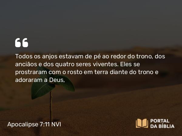 Apocalipse 7:11 NVI - Todos os anjos estavam de pé ao redor do trono, dos anciãos e dos quatro seres viventes. Eles se prostraram com o rosto em terra diante do trono e adoraram a Deus,