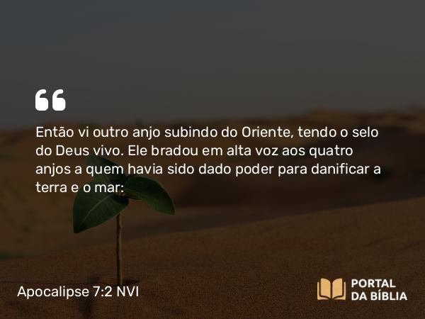 Apocalipse 7:2 NVI - Então vi outro anjo subindo do Oriente, tendo o selo do Deus vivo. Ele bradou em alta voz aos quatro anjos a quem havia sido dado poder para danificar a terra e o mar: