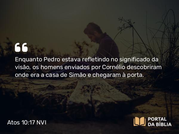 Atos 10:17 NVI - Enquanto Pedro estava refletindo no significado da visão, os homens enviados por Cornélio descobriram onde era a casa de Simão e chegaram à porta.