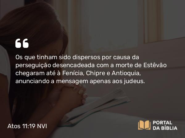 Atos 11:19 NVI - Os que tinham sido dispersos por causa da perseguição desencadeada com a morte de Estêvão chegaram até à Fenícia, Chipre e Antioquia, anunciando a mensagem apenas aos judeus.