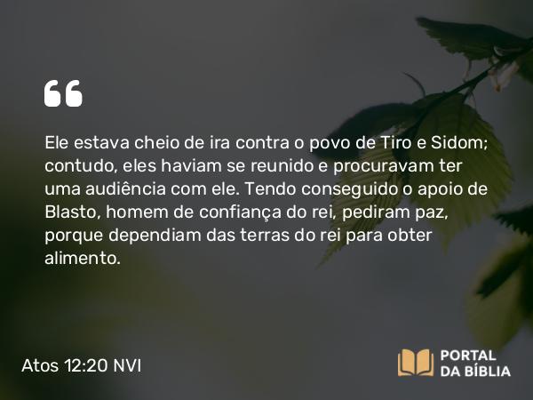 Atos 12:20 NVI - Ele estava cheio de ira contra o povo de Tiro e Sidom; contudo, eles haviam se reunido e procuravam ter uma audiência com ele. Tendo conseguido o apoio de Blasto, homem de confiança do rei, pediram paz, porque dependiam das terras do rei para obter alimento.