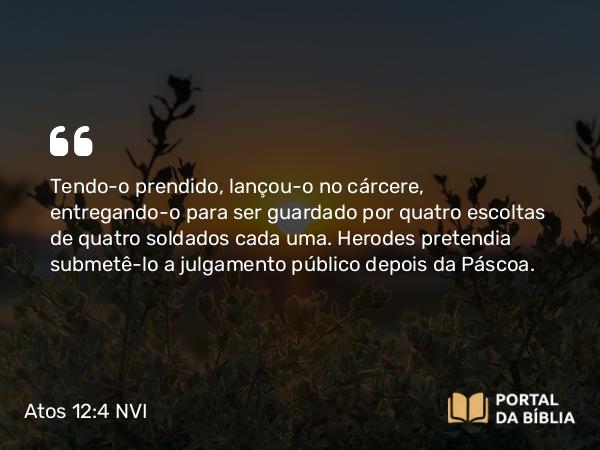 Atos 12:4 NVI - Tendo-o prendido, lançou-o no cárcere, entregando-o para ser guardado por quatro escoltas de quatro soldados cada uma. Herodes pretendia submetê-lo a julgamento público depois da Páscoa.