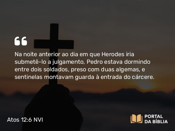 Atos 12:6 NVI - Na noite anterior ao dia em que Herodes iria submetê-lo a julgamento, Pedro estava dormindo entre dois soldados, preso com duas algemas, e sentinelas montavam guarda à entrada do cárcere.