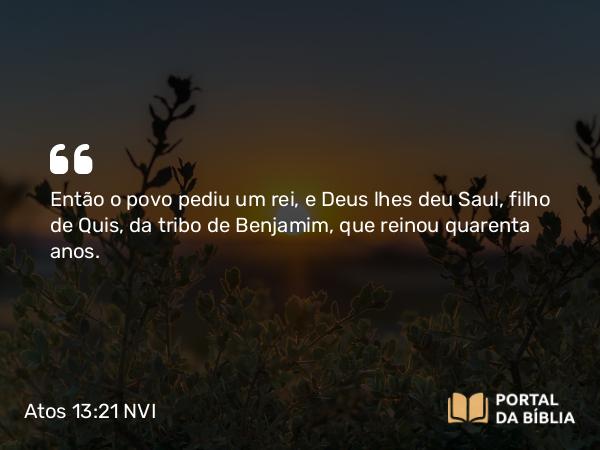 Atos 13:21 NVI - Então o povo pediu um rei, e Deus lhes deu Saul, filho de Quis, da tribo de Benjamim, que reinou quarenta anos.