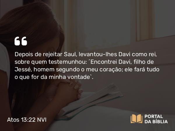 Atos 13:22 NVI - Depois de rejeitar Saul, levantou-lhes Davi como rei, sobre quem testemunhou: ´Encontrei Davi, filho de Jessé, homem segundo o meu coração; ele fará tudo o que for da minha vontade`.