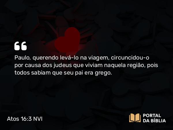 Atos 16:3 NVI - Paulo, querendo levá-lo na viagem, circuncidou-o por causa dos judeus que viviam naquela região, pois todos sabiam que seu pai era grego.