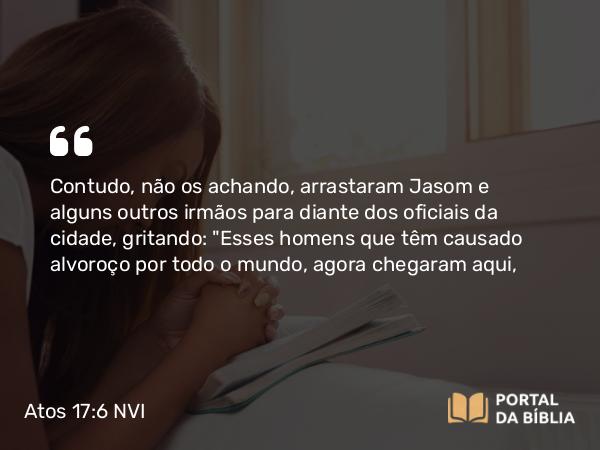 Atos 17:6 NVI - Contudo, não os achando, arrastaram Jasom e alguns outros irmãos para diante dos oficiais da cidade, gritando: 