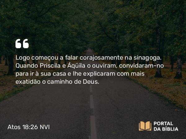 Atos 18:26 NVI - Logo começou a falar corajosamente na sinagoga. Quando Priscila e Áqüila o ouviram, convidaram-no para ir à sua casa e lhe explicaram com mais exatidão o caminho de Deus.