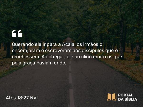 Atos 18:27 NVI - Querendo ele ir para a Acaia, os irmãos o encorajaram e escreveram aos discípulos que o recebessem. Ao chegar, ele auxiliou muito os que pela graça haviam crido,