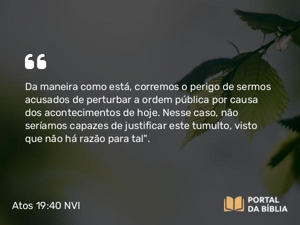 Atos 19:40 NVI - Da maneira como está, corremos o perigo de sermos acusados de perturbar a ordem pública por causa dos acontecimentos de hoje. Nesse caso, não seríamos capazes de justificar este tumulto, visto que não há razão para tal