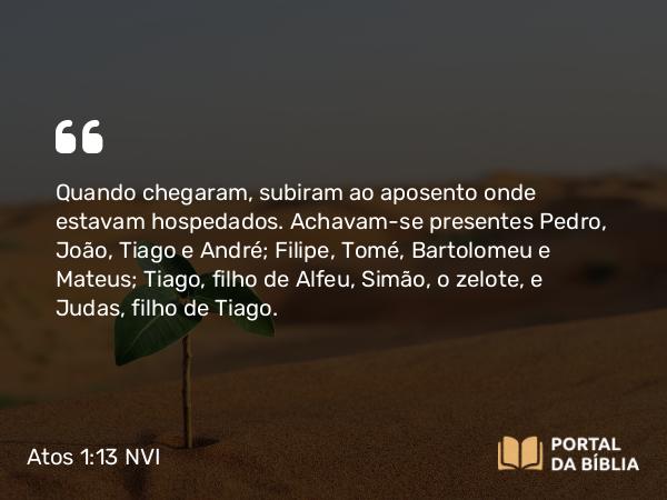 Atos 1:13 NVI - Quando chegaram, subiram ao aposento onde estavam hospedados. Achavam-se presentes Pedro, João, Tiago e André; Filipe, Tomé, Bartolomeu e Mateus; Tiago, filho de Alfeu, Simão, o zelote, e Judas, filho de Tiago.