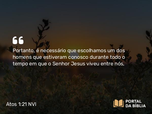 Atos 1:21 NVI - Portanto, é necessário que escolhamos um dos homens que estiveram conosco durante todo o tempo em que o Senhor Jesus viveu entre nós,