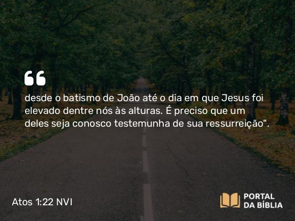 Atos 1:22 NVI - desde o batismo de João até o dia em que Jesus foi elevado dentre nós às alturas. É preciso que um deles seja conosco testemunha de sua ressurreição