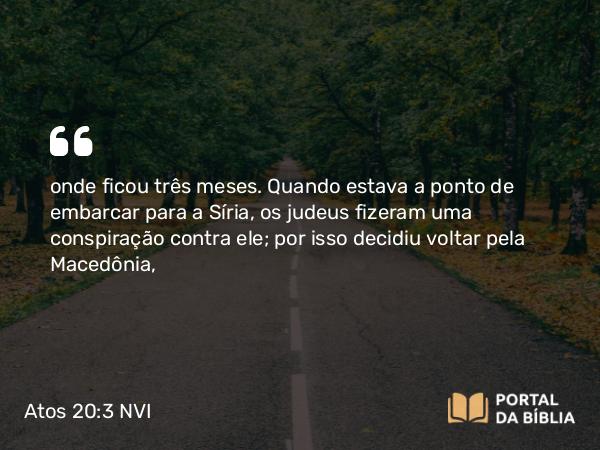 Atos 20:3 NVI - onde ficou três meses. Quando estava a ponto de embarcar para a Síria, os judeus fizeram uma conspiração contra ele; por isso decidiu voltar pela Macedônia,