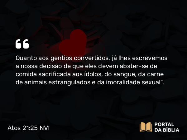 Atos 21:25 NVI - Quanto aos gentios convertidos, já lhes escrevemos a nossa decisão de que eles devem abster-se de comida sacrificada aos ídolos, do sangue, da carne de animais estrangulados e da imoralidade sexual