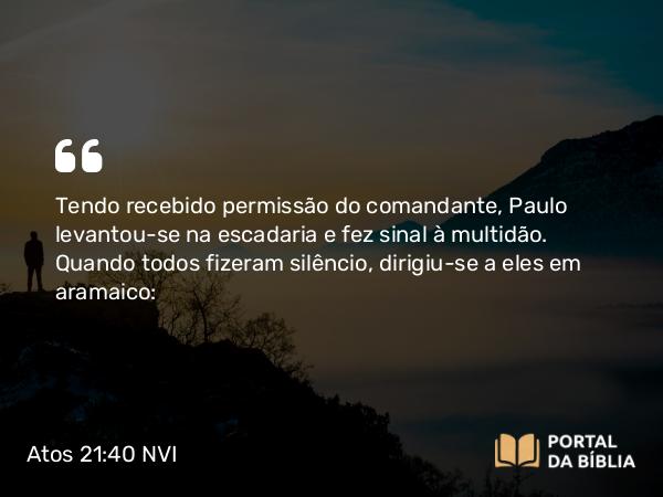 Atos 21:40 NVI - Tendo recebido permissão do comandante, Paulo levantou-se na escadaria e fez sinal à multidão. Quando todos fizeram silêncio, dirigiu-se a eles em aramaico: