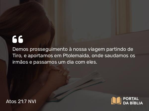 Atos 21:7 NVI - Demos prosseguimento à nossa viagem partindo de Tiro, e aportamos em Ptolemaida, onde saudamos os irmãos e passamos um dia com eles.