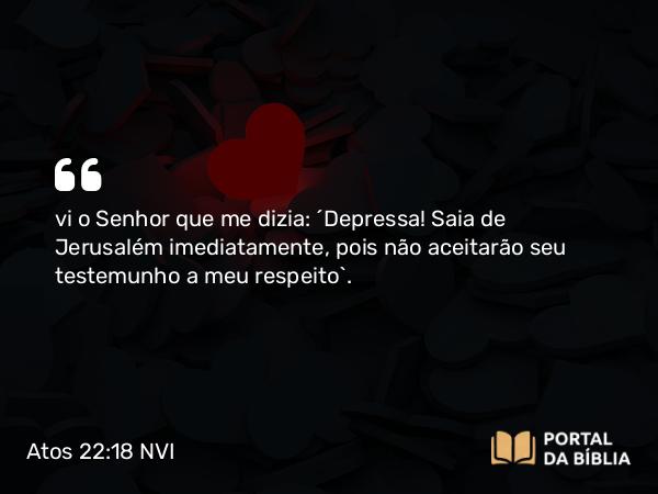 Atos 22:18 NVI - vi o Senhor que me dizia: ´Depressa! Saia de Jerusalém imediatamente, pois não aceitarão seu testemunho a meu respeito`.