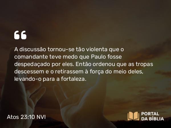 Atos 23:10 NVI - A discussão tornou-se tão violenta que o comandante teve medo que Paulo fosse despedaçado por eles. Então ordenou que as tropas descessem e o retirassem à força do meio deles, levando-o para a fortaleza.