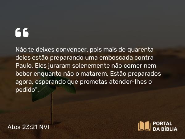 Atos 23:21 NVI - Não te deixes convencer, pois mais de quarenta deles estão preparando uma emboscada contra Paulo. Eles juraram solenemente não comer nem beber enquanto não o matarem. Estão preparados agora, esperando que prometas atender-lhes o pedido