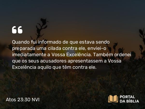 Atos 23:30 NVI - Quando fui informado de que estava sendo preparada uma cilada contra ele, enviei-o imediatamente a Vossa Excelência. Também ordenei que os seus acusadores apresentassem a Vossa Excelência aquilo que têm contra ele.