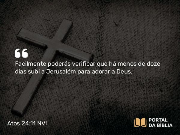 Atos 24:11 NVI - Facilmente poderás verificar que há menos de doze dias subi a Jerusalém para adorar a Deus.